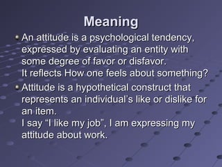Meaning
An attitude is a psychological tendency,
expressed by evaluating an entity with
some degree of favor or disfavor.
It reflects How one feels about something?
Attitude is a hypothetical construct that
represents an individual’s like or dislike for
an item.
I say “I like my job”, I am expressing my
attitude about work.
 