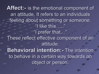 Affect:- is the emotional component of
   an attitude. It refers to an individuals
  feeling about something or someone.
               “I like this…..”
              “I prefer that…”
These reflect effective component of an
                    attitude.
Behavioral intention:- The intention
 to behave in a certain way towards an
             object or person.
 