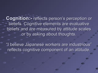 Cognition:- reflects person’s perception or
 beliefs. Cognitive elements are evaluative
beliefs and are measured by attitude scales
        or by asking about thoughts.

“I believe Japanese workers are industrious”
 reflects cognitive component of an attitude.
 