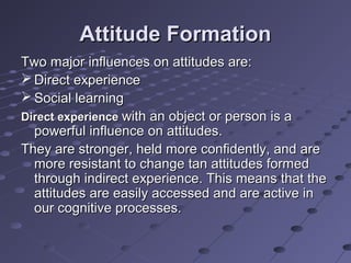 Attitude Formation
Two major influences on attitudes are:
 Direct experience
 Social learning
Direct experience with an object or person is a
  powerful influence on attitudes.
They are stronger, held more confidently, and are
  more resistant to change tan attitudes formed
  through indirect experience. This means that the
  attitudes are easily accessed and are active in
  our cognitive processes.
 