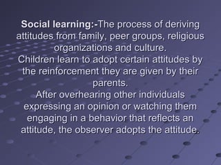 Social learning:-The process of deriving
attitudes from family, peer groups, religious
          organizations and culture.
Children learn to adopt certain attitudes by
 the reinforcement they are given by their
                   parents.
      After overhearing other individuals
  expressing an opinion or watching them
   engaging in a behavior that reflects an
 attitude, the observer adopts the attitude.
 