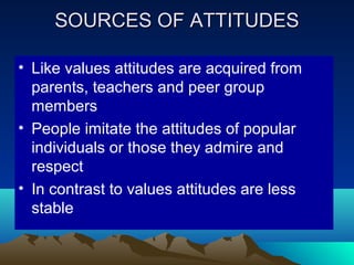 SOURCES OF ATTITUDESSOURCES OF ATTITUDES
• Like values attitudes are acquired from
parents, teachers and peer group
members
• People imitate the attitudes of popular
individuals or those they admire and
respect
• In contrast to values attitudes are less
stable