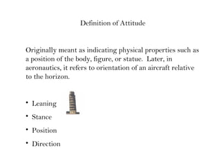 Definition of Attitude
Originally meant as indicating physical properties such as
a position of the body, figure, or statue. Later, in
aeronautics, it refers to orientation of an aircraft relative
to the horizon.
• Leaning
• Stance
• Position
• Direction
 