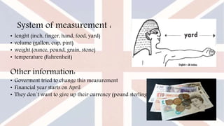 System of measurement :
• lenght (inch, finger, hand, food, yard)
• volume (gallon, cup, pint)
• weight (ounce, pound, grain, stone)
• temperature (Fahrenheit)
Other information:
• Goverment tried to change this measurement
• Financial year starts on April
• They don´t want to give up their currency (pound sterling)
 