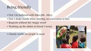 Being friendly
• Don´t be bothered with titles (Mr. ,Mrs.)
• Don´t shake hands when meeting, no convention to kiss
• Requests without the “magic word“
• Washing up the dishes at friend´s house
• Charity works for people in need
 
