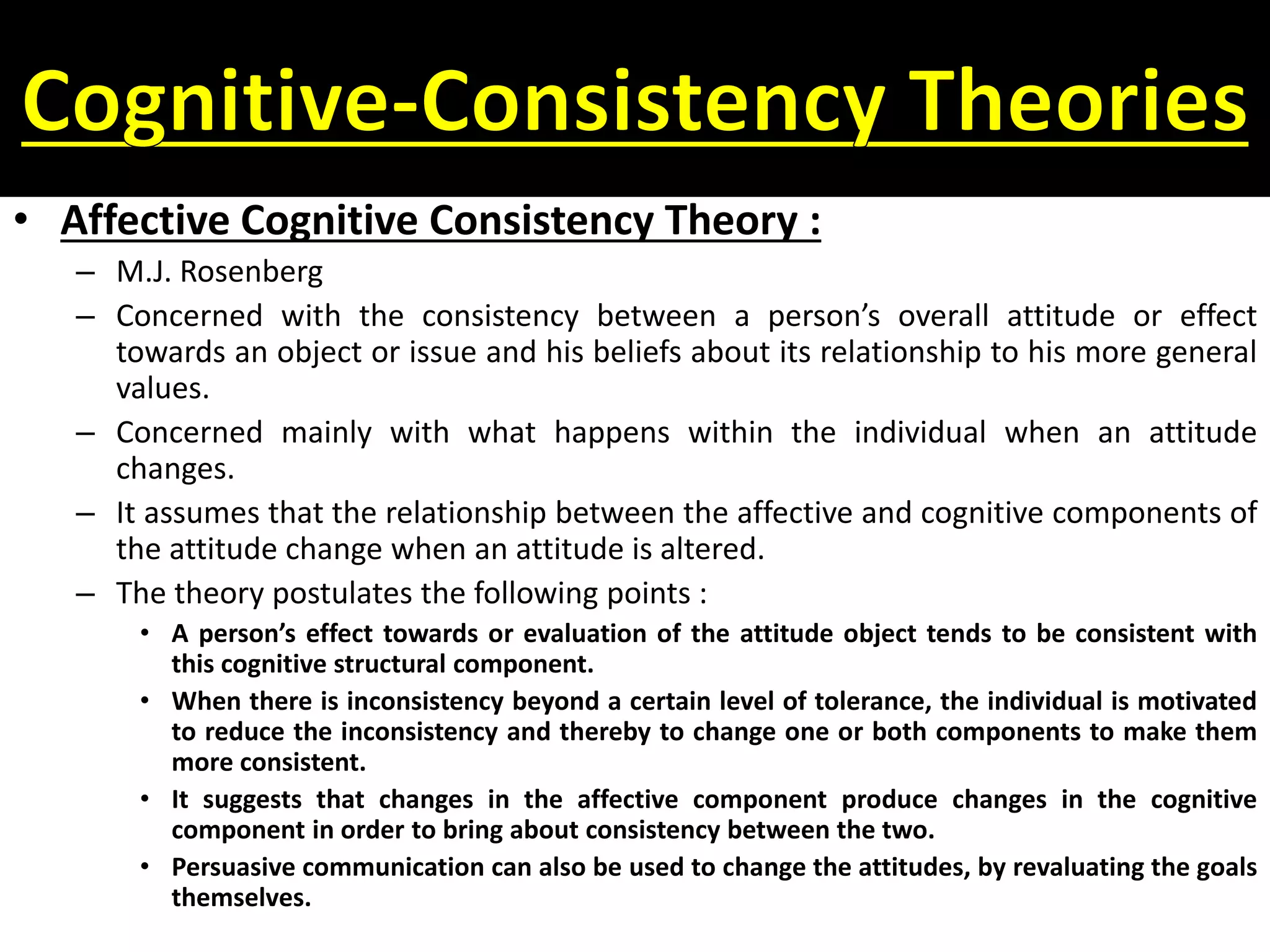 • Affective Cognitive Consistency Theory :
– M.J. Rosenberg
– Concerned with the consistency between a person’s overall attitude or effect
towards an object or issue and his beliefs about its relationship to his more general
values.
– Concerned mainly with what happens within the individual when an attitude
changes.
– It assumes that the relationship between the affective and cognitive components of
the attitude change when an attitude is altered.
– The theory postulates the following points :
• A person’s effect towards or evaluation of the attitude object tends to be consistent with
this cognitive structural component.
• When there is inconsistency beyond a certain level of tolerance, the individual is motivated
to reduce the inconsistency and thereby to change one or both components to make them
more consistent.
• It suggests that changes in the affective component produce changes in the cognitive
component in order to bring about consistency between the two.
• Persuasive communication can also be used to change the attitudes, by revaluating the goals
themselves.
 