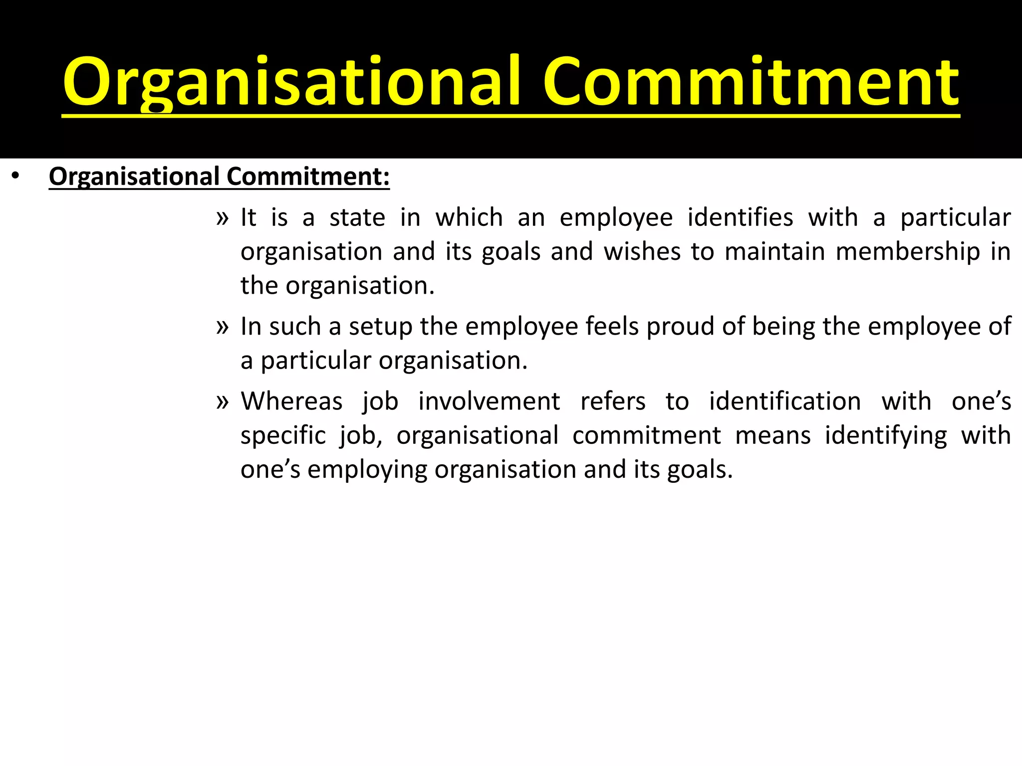 • Organisational Commitment:
» It is a state in which an employee identifies with a particular
organisation and its goals and wishes to maintain membership in
the organisation.
» In such a setup the employee feels proud of being the employee of
a particular organisation.
» Whereas job involvement refers to identification with one’s
specific job, organisational commitment means identifying with
one’s employing organisation and its goals.
 