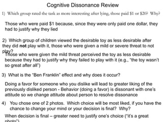 Cognitive Dissonance Review
1) Which group rated the task as more interesting after lying, those paid $1 or $20? Why?
Those who were paid $1 because, since they were only paid one dollar, they
had to justify why they lied
2) Which group of children viewed the desirable toy as less desirable after
they did not play with it, those who were given a mild or severe threat to not
play?
Those who were given the mild threat perceived the toy as less desirable
because they had to justify why they failed to play with it (e.g., “the toy wasn’t
so great after all”)
3) What is the “Ben Franklin” effect and why does it occur?
Doing a favor for someone who you dislike will lead to greater liking of the
previously disliked person - Behavior (doing a favor) is dissonant with one’s
attitude so we change attitude about person to resolve dissonance
4) You chose one of 2 photos. Which choice will be most liked, if you have the
chance to change your mind or your decision is final? Why?
When decision is final – greater need to justify one’s choice (“it’s a great
 