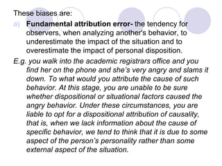 These biases are:
a) Fundamental attribution error- the tendency for
observers, when analyzing another's behavior, to
underestimate the impact of the situation and to
overestimate the impact of personal disposition.
E.g. you walk into the academic registrars office and you
find her on the phone and she’s very angry and slams it
down. To what would you attribute the cause of such
behavior. At this stage, you are unable to be sure
whether dispositional or situational factors caused the
angry behavior. Under these circumstances, you are
liable to opt for a dispositional attribution of causality,
that is, when we lack information about the cause of
specific behavior, we tend to think that it is due to some
aspect of the person’s personality rather than some
external aspect of the situation.
 