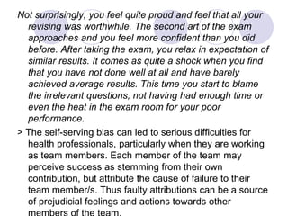 Not surprisingly, you feel quite proud and feel that all your
revising was worthwhile. The second art of the exam
approaches and you feel more confident than you did
before. After taking the exam, you relax in expectation of
similar results. It comes as quite a shock when you find
that you have not done well at all and have barely
achieved average results. This time you start to blame
the irrelevant questions, not having had enough time or
even the heat in the exam room for your poor
performance.
> The self-serving bias can led to serious difficulties for
health professionals, particularly when they are working
as team members. Each member of the team may
perceive success as stemming from their own
contribution, but attribute the cause of failure to their
team member/s. Thus faulty attributions can be a source
of prejudicial feelings and actions towards other
 