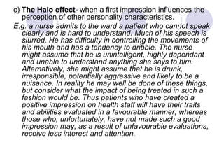 c) The Halo effect- when a first impression influences the
perception of other personality characteristics.
E.g. a nurse admits to the ward a patient who cannot speak
clearly and is hard to understand. Much of his speech is
slurred. He has difficulty in controlling the movements of
his mouth and has a tendency to dribble. The nurse
might assume that he is unintelligent, highly dependant
and unable to understand anything she says to him.
Alternatively, she might assume that he is drunk,
irresponsible, potentially aggressive and likely to be a
nuisance. In reality he may well be done of these things,
but consider what the impact of being treated in such a
fashion would be. Thus patients who have created a
positive impression on health staff will have their traits
and abilities evaluated in a favourable manner, whereas
those who, unfortunately, have not made such a good
impression may, as a result of unfavourable evaluations,
receive less interest and attention.
 