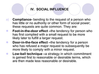 IV. SOCIAL INFLUENCE
a) Compliance- bending to the request of a person who
has little or no authority or other form of social power;
these requests are quite common. They are:
 Foot-in-the-door effect –the tendency for person who
has first complied with a small request to be more
likely later to fulfill a larger request.
 Door-in-the-face effect –the tendency for a person
who has refused a major request to subsequently be
more likely to comply with a minor request.
 Low-ball technique –a strategy in which commitment
is gained first to reasonable or desirable terms, which
are then made less reasonable or desirable.
 