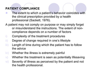 PATIENT COMPLIANCE
 The extent to which a patient’s behavior coincides with
the clinical prescription provided by a health
professional (Sackett, 1976).
A patient may not comply on purpose or may simply forget
or misunderstand the instructions. The extent of non-
compliance depends on a number of factors
i) Complexity of the treatment procedures
ii) Degree of change required in one’s lifestyle
iii) Length of time during which the patient has to follow
the advice
iv) Whether the illness is extremely painful
v) Whether the treatment is seen as potentially lifesaving
vi) Severity of illness as perceived by the patient and not
the health professional.
 
