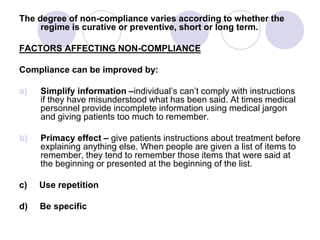 The degree of non-compliance varies according to whether the
regime is curative or preventive, short or long term.
FACTORS AFFECTING NON-COMPLIANCE
Compliance can be improved by:
a) Simplify information –individual’s can’t comply with instructions
if they have misunderstood what has been said. At times medical
personnel provide incomplete information using medical jargon
and giving patients too much to remember.
b) Primacy effect – give patients instructions about treatment before
explaining anything else. When people are given a list of items to
remember, they tend to remember those items that were said at
the beginning or presented at the beginning of the list.
c) Use repetition
d) Be specific
 