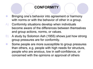 CONFORMITY
 Bringing one’s behavior into agreement or harmony
with norms or with the behavior of other in a group.
A) Conformity situations develop when individuals
become aware of the differences between themselves
and group actions, norms, or values.
B) A study by Solomon Ash (1955) shows just how strong
group pressures are for conformity.
 Some people are more susceptible to group pressures
than others, e.g. people with high needs for structure,
people who are anxious, low in self-confidence, or
concerned with the opinions or approval of others
 