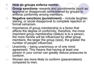  How do groups enforce norms:
i) Group sanctions- rewards and punishments (such as
approval or disapproval) administered by groups to
enforce conformity among members.
ii) Negative sanctions (punishment) – include laughter,
staring, or social disapproval to complete rejection or
formal ostracism.
iii) Importance of group membership is a factor that
affects the degree of conformity, therefore, the more
important group membership (status) is to a person,
the more he/she will be influenced by other group
members; the larger the group (size), the greater the
number of people influenced.
iv) Unanimity – being unanimous or of one mind;
agreement. This means that having at least one
person in your corner can greatly reduce pressures to
conform.
v) Women are more likely to conform (peacemakers)
compared to men.
 