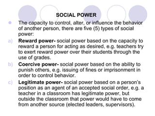 SOCIAL POWER
 The capacity to control, alter, or influence the behavior
of another person, there are five (5) types of social
power:
a) Reward power- social power based on the capacity to
reward a person for acting as desired, e.g. teachers try
to exert reward power over their students through the
use of grades.
b) Coercive power- social power based on the ability to
punish others, e.g. issuing of fines or imprisonment in
order to control behavior.
c) Legitimate power- social power based on a person’s
position as an agent of an accepted social order, e.g. a
teacher in a classroom has legitimate power, but
outside the classroom that power would have to come
from another source (elected leaders, supervisors).
 
