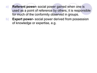 a) Referent power- social power gained when one is
used as a point of reference by others, it is responsible
for much of the conformity observed in groups.
b) Expert power- social power derived from possession
of knowledge or expertise, e.g.
 