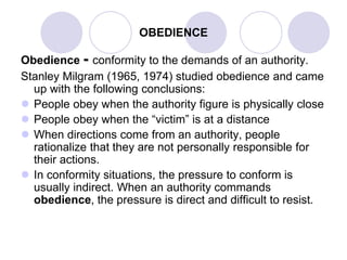 OBEDIENCE
Obedience - conformity to the demands of an authority.
Stanley Milgram (1965, 1974) studied obedience and came
up with the following conclusions:
 People obey when the authority figure is physically close
 People obey when the “victim” is at a distance
 When directions come from an authority, people
rationalize that they are not personally responsible for
their actions.
 In conformity situations, the pressure to conform is
usually indirect. When an authority commands
obedience, the pressure is direct and difficult to resist.
 