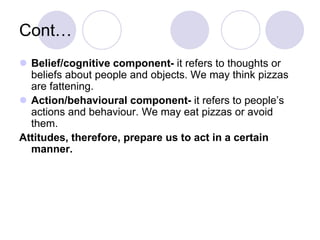  Belief/cognitive component- it refers to thoughts or
beliefs about people and objects. We may think pizzas
are fattening.
 Action/behavioural component- it refers to people’s
actions and behaviour. We may eat pizzas or avoid
them.
Attitudes, therefore, prepare us to act in a certain
manner.
Cont…
 
