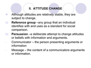 II. ATTITUDE CHANGE
 Although attitudes are relatively stable, they are
subject to change.
a) Reference group –any group that an individual
identifies with and uses as a standard for social
comparison.
b) Persuasion –a deliberate attempt to change attitudes
or beliefs with information and arguments.
- Communicator – the person presenting arguments or
information
- Message – the content of a communicators arguments
or information.
 