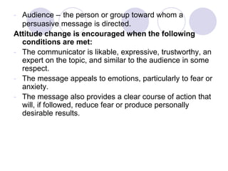 - Audience – the person or group toward whom a
persuasive message is directed.
Attitude change is encouraged when the following
conditions are met:
- The communicator is likable, expressive, trustworthy, an
expert on the topic, and similar to the audience in some
respect.
- The message appeals to emotions, particularly to fear or
anxiety.
- The message also provides a clear course of action that
will, if followed, reduce fear or produce personally
desirable results.
 