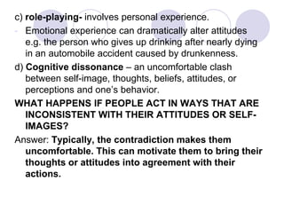 c) role-playing- involves personal experience.
- Emotional experience can dramatically alter attitudes
e.g. the person who gives up drinking after nearly dying
in an automobile accident caused by drunkenness.
d) Cognitive dissonance – an uncomfortable clash
between self-image, thoughts, beliefs, attitudes, or
perceptions and one’s behavior.
WHAT HAPPENS IF PEOPLE ACT IN WAYS THAT ARE
INCONSISTENT WITH THEIR ATTITUDES OR SELF-
IMAGES?
Answer: Typically, the contradiction makes them
uncomfortable. This can motivate them to bring their
thoughts or attitudes into agreement with their
actions.
 