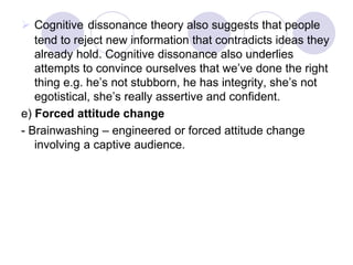  Cognitive dissonance theory also suggests that people
tend to reject new information that contradicts ideas they
already hold. Cognitive dissonance also underlies
attempts to convince ourselves that we’ve done the right
thing e.g. he’s not stubborn, he has integrity, she’s not
egotistical, she’s really assertive and confident.
e) Forced attitude change
- Brainwashing – engineered or forced attitude change
involving a captive audience.
 