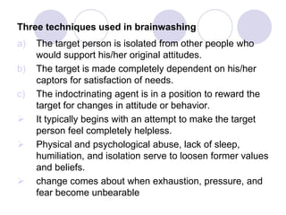Three techniques used in brainwashing
a) The target person is isolated from other people who
would support his/her original attitudes.
b) The target is made completely dependent on his/her
captors for satisfaction of needs.
c) The indoctrinating agent is in a position to reward the
target for changes in attitude or behavior.
 It typically begins with an attempt to make the target
person feel completely helpless.
 Physical and psychological abuse, lack of sleep,
humiliation, and isolation serve to loosen former values
and beliefs.
 change comes about when exhaustion, pressure, and
fear become unbearable
 