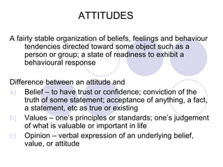 ATTITUDES
A fairly stable organization of beliefs, feelings and behaviour
tendencies directed toward some object such as a
person or group; a state of readiness to exhibit a
behavioural response
Difference between an attitude and
a) Belief – to have trust or confidence; conviction of the
truth of some statement; acceptance of anything, a fact,
a statement, etc as true or existing
b) Values – one’s principles or standards; one’s judgement
of what is valuable or important in life
c) Opinion – verbal expression of an underlying belief,
value, or attitude
 