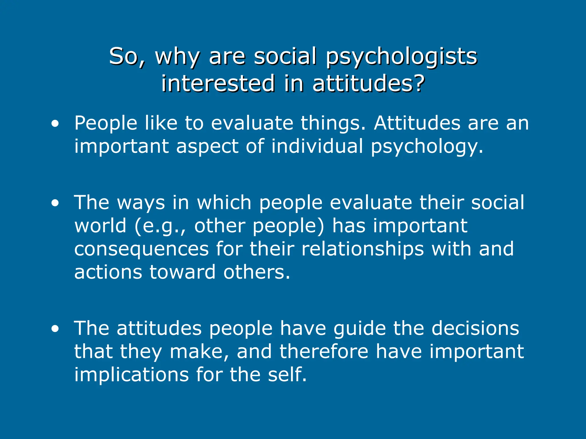 So, why are social psychologists
So, why are social psychologists
interested in attitudes?
interested in attitudes?
• People like to evaluate things. Attitudes are an
important aspect of individual psychology.
• The ways in which people evaluate their social
world (e.g., other people) has important
consequences for their relationships with and
actions toward others.
• The attitudes people have guide the decisions
that they make, and therefore have important
implications for the self.
 