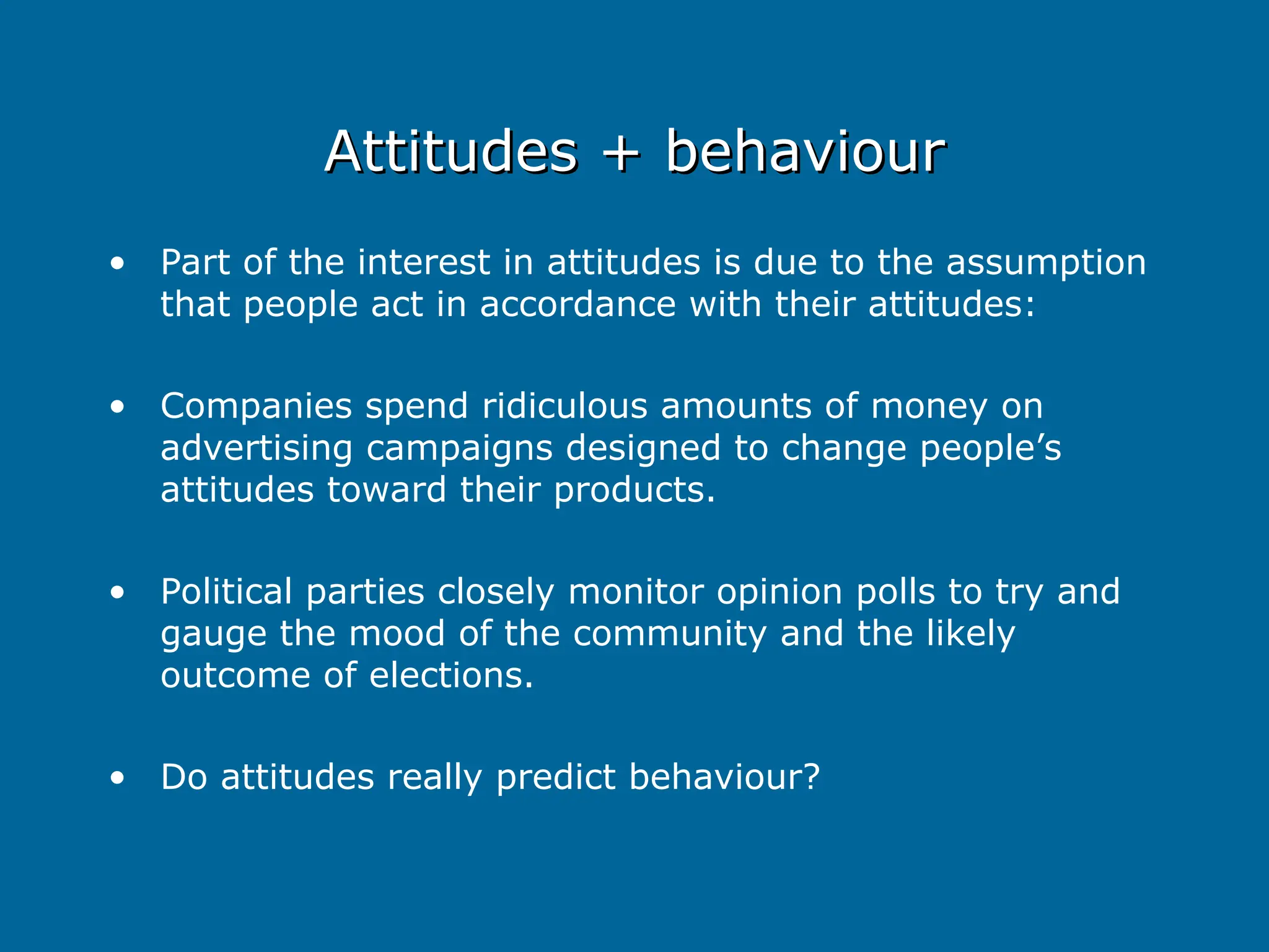 Attitudes + behaviour
Attitudes + behaviour
• Part of the interest in attitudes is due to the assumption
that people act in accordance with their attitudes:
• Companies spend ridiculous amounts of money on
advertising campaigns designed to change people’s
attitudes toward their products.
• Political parties closely monitor opinion polls to try and
gauge the mood of the community and the likely
outcome of elections.
• Do attitudes really predict behaviour?
 