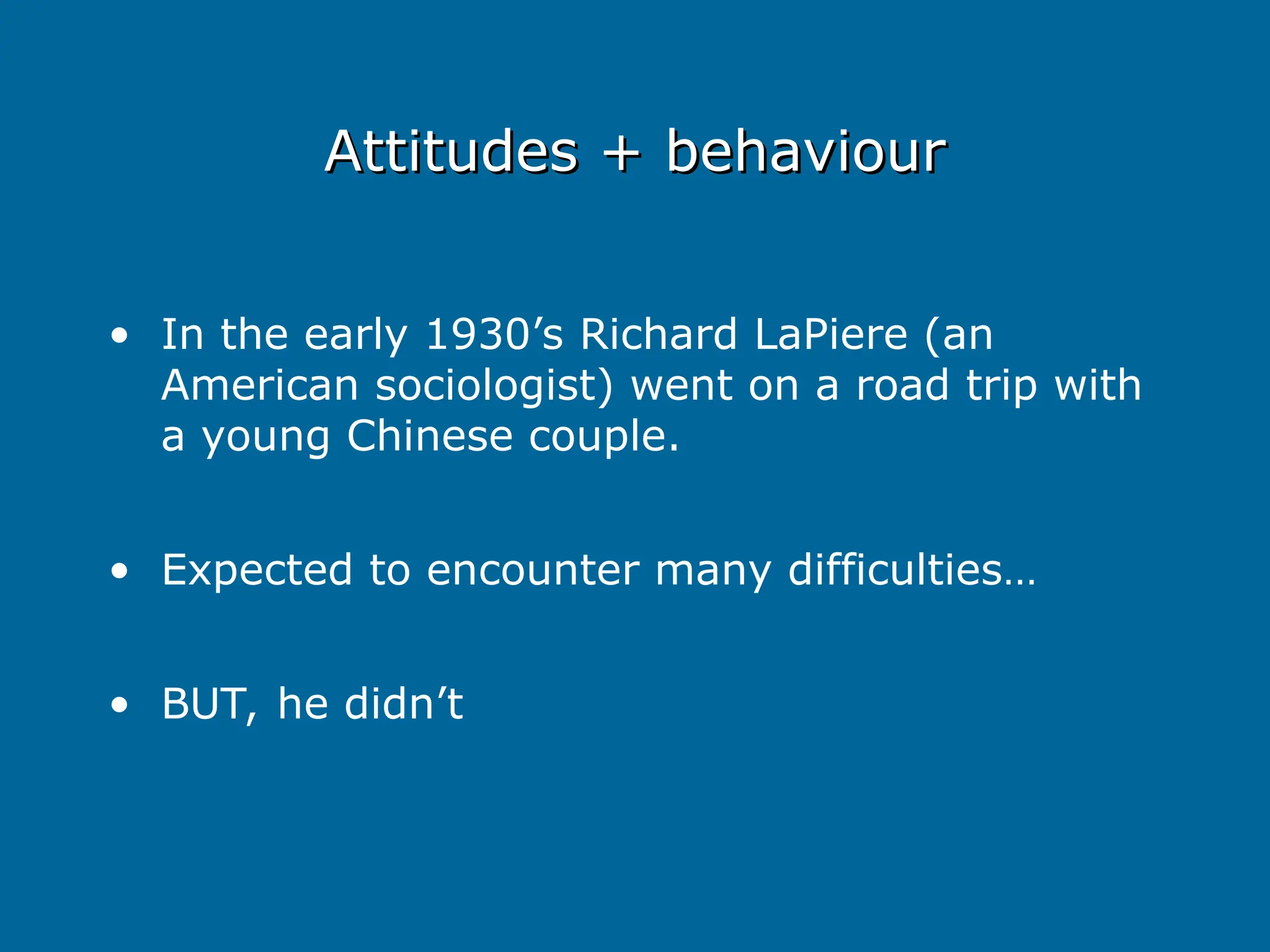Attitudes + behaviour
Attitudes + behaviour
• In the early 1930’s Richard LaPiere (an
American sociologist) went on a road trip with
a young Chinese couple.
• Expected to encounter many difficulties…
• BUT, he didn’t
 