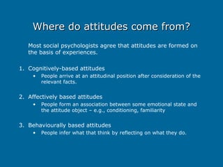 Where do attitudes come from?
Where do attitudes come from?
Most social psychologists agree that attitudes are formed on
the basis of experiences.
1. Cognitively-based attitudes
• People arrive at an attitudinal position after consideration of the
relevant facts.
2. Affectively based attitudes
• People form an association between some emotional state and
the attitude object – e.g., conditioning, familiarity
3. Behaviourally based attitudes
• People infer what that think by reflecting on what they do.
 