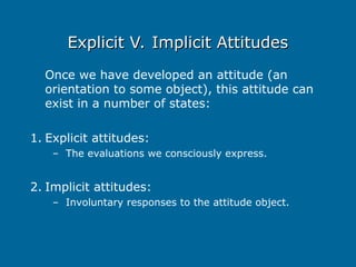 Explicit V. Implicit Attitudes
Explicit V. Implicit Attitudes
Once we have developed an attitude (an
orientation to some object), this attitude can
exist in a number of states:
1. Explicit attitudes:
– The evaluations we consciously express.
2. Implicit attitudes:
– Involuntary responses to the attitude object.
 