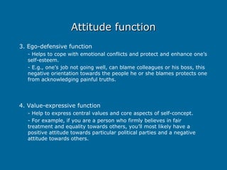 Attitude function
Attitude function
3. Ego-defensive function
- Helps to cope with emotional conflicts and protect and enhance one’s
self-esteem.
- E.g., one’s job not going well, can blame colleagues or his boss, this
negative orientation towards the people he or she blames protects one
from acknowledging painful truths.
4. Value-expressive function
- Help to express central values and core aspects of self-concept.
- For example, if you are a person who firmly believes in fair
treatment and equality towards others, you’ll most likely have a
positive attitude towards particular political parties and a negative
attitude towards others.
 