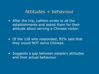 Attitudes + behaviour
Attitudes + behaviour
• After the trip, LaPiere wrote to all the
establishments and asked them for their
attitude about serving a Chinese visitor:
• Of the 128 who responded, 92% said that
they would NOT serve Chinese.
• Suggests a gap between people’s attitudes
and their actual behaviour
 