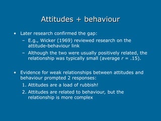 Attitudes + behaviour
Attitudes + behaviour
• Later research confirmed the gap:
– E.g., Wicker (1969) reviewed research on the
attitude-behaviour link
– Although the two were usually positively related, the
relationship was typically small (average r = .15).
• Evidence for weak relationships between attitudes and
behaviour prompted 2 responses:
1. Attitudes are a load of rubbish!
2. Attitudes are related to behaviour, but the
relationship is more complex
 
