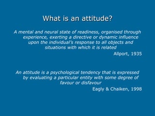 What is an attitude?
What is an attitude?
A mental and neural state of readiness, organised through
experience, exerting a directive or dynamic influence
upon the individual’s response to all objects and
situations with which it is related
Allport, 1935
An attitude is a psychological tendency that is expressed
by evaluating a particular entity with some degree of
favour or disfavour
Eagly & Chaiken, 1998
 