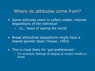 Where do attitudes come from?
Where do attitudes come from?
• Some attitudes seem to reflect stable, internal
dispositions of the individual
– i.e., ‘ways of seeing the world’
• Broad attitudinal dispositions might have a
shared genetic basis (Tesser, 1993)
• This is most likely for ‘gut-preferences’:
– For example, feelings of disgust at certain smells or
foods
 