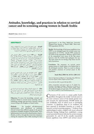 Attitudes, knowledge, and practices in relation to cervical
cancer and its screening among women in Saudi Arabia
Khalid H. Sait, MBChB, FRCSC.
1208
ABSTRACT
600
500 2008 2008
83.3%
HPV
9.8% 49 14.4% 72 HPV
67.6% 338
16.8% 84
Objectives: To assess the knowledge, attitude, and
practices related to cervical cancer screening, and its
underlying etiology and preventive measures among
women living in the Kingdom of Saudi Arabia.
Methods: Six hundred self-administered
questionnaires were distributed to randomly
selected women from diﬀerent groups in the general
population of Jeddah, Kingdom of Saudi Arabia. These
questionnairesweresentouttoschoolteachers,relative,
friends, as well as, through direct interview of patients
visiting the outpatient clinic while awaiting for their
appointments at the King Abdul-Aziz University
Hospital from January to March 2008. There were
500 respondents (83.3%).
Results: The knowledge of the human papilloma virus
(HPV) as an etiological agent for cervical cancer was
expressed by 72 (14.4%), and the HPV vaccine by
49 (9.8%) of the respondents. Whereas, 338 (67.6%)
of the respondents were aware of the Pap smear,
however, only 84 (16.8%) had undergone the test.
The main reason for not having a Pap smear was the
lack of awareness.
Conclusion: The awareness on cervical cancer
among women in Saudi Arabia is far behind that in
the developed countries. There is a need to educate
and promote awareness of cervical cancer in this
population.
Saudi Med J 2009; Vol. 30 (9): 1208-1212
From the Department of Obstetrics & Gynecology, King Abdul-Aziz
University Hospital, Jeddah, Kingdom of Saudi Arabia.
Received 8th June 2009. Accepted 30th July 2009.
Address correspondence and reprint request to: Dr. Khalid Sait,
Consultant Gynecological Oncologist, Department of Obstetrics &
Gynecology, King Abdul-Aziz University Hospital, Jeddah 21589,
PO Box 80215, Kingdom of Saudi Arabia. Tel. +966 505693160.
Fax. +966 (2) 6408316. E-mail: khalidsait@yahoo.com
Carcinoma of the cervix is a major public health
problem throughout the world. Cervical cancer is
the most common cancer of the female genital tract,
and accounts for approximately 250,000 deaths per
year worldwide, most of which occur in developing
countries.1
A signiﬁcant drop in its incidence has
been reported in developed countries as a result of
intensive cervical screening programs.2-4
Evidence from
epidemiological studies, coupled with recent advanced
molecular biology ﬁndings have established a strong
causal association between infection by certain serotypes
particularly 16, and 18 of the sexually transmitted
human papilloma virus (HPV) and cervical cancer.5
 