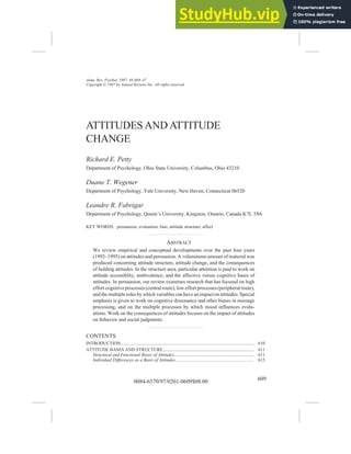 0084-6570/97/0201-0609$08.00 609
PETTY ET AL
ATTITUDES
Annu. Rev. Psychol. 1997. 48:609–47
Copyright © 1997 by Annual Reviews Inc. All rights reserved
ATTITUDES AND ATTITUDE
CHANGE
Richard E. Petty
Department of Psychology, Ohio State University, Columbus, Ohio 43210
Duane T. Wegener
Department of Psychology, Yale University, New Haven, Connecticut 06520
Leandre R. Fabrigar
Department of Psychology, Queen’s University, Kingston, Ontario, Canada K7L 3N6
KEY WORDS: persuasion, evaluation, bias, attitude structure, affect
ABSTRACT
We review empirical and conceptual developments over the past four years
(1992–1995) on attitudes and persuasion. A voluminous amount of material was
produced concerning attitude structure, attitude change, and the consequences
of holding attitudes. In the structure area, particular attention is paid to work on
attitude accessiblity, ambivalence, and the affective versus cognitive bases of
attitudes. In persuasion, our review examines research that has focused on high
effort cognitive processes (centralroute), low effortprocesses(peripheralroute),
and themultipleroles by whichvariables canhave animpactonattitudes.Special
emphasis is given to work on cognitive dissonance and other biases in message
processing, and on the multiple processes by which mood influences evalu-
ations. Work on the consequences of attitudes focuses on the impact of attitudes
on behavior and social judgments.
CONTENTS
INTRODUCTION..................................................................................................................... 610
ATTITUDE BASES AND STRUCTURE................................................................................ 611
Structural and Functional Bases of Attitudes...................................................................... 611
Individual Differences as a Basis of Attitudes..................................................................... 615
 