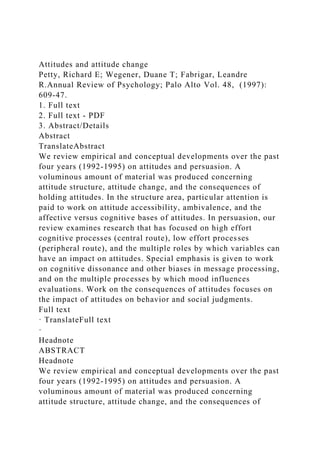 Attitudes and attitude change
Petty, Richard E; Wegener, Duane T; Fabrigar, Leandre
R.Annual Review of Psychology; Palo Alto Vol. 48, (1997):
609-47.
1. Full text
2. Full text - PDF
3. Abstract/Details
Abstract
TranslateAbstract
We review empirical and conceptual developments over the past
four years (1992-1995) on attitudes and persuasion. A
voluminous amount of material was produced concerning
attitude structure, attitude change, and the consequences of
holding attitudes. In the structure area, particular attention is
paid to work on attitude accessibility, ambivalence, and the
affective versus cognitive bases of attitudes. In persuasion, our
review examines research that has focused on high effort
cognitive processes (central route), low effort processes
(peripheral route), and the multiple roles by which variables can
have an impact on attitudes. Special emphasis is given to work
on cognitive dissonance and other biases in message processing,
and on the multiple processes by which mood influences
evaluations. Work on the consequences of attitudes focuses on
the impact of attitudes on behavior and social judgments.
Full text
· TranslateFull text
·
Headnote
ABSTRACT
Headnote
We review empirical and conceptual developments over the past
four years (1992-1995) on attitudes and persuasion. A
voluminous amount of material was produced concerning
attitude structure, attitude change, and the consequences of
 