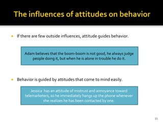  If there are few outside influences, attitude guides behavior. 
Adam believes that the boom-boom is not good, he always judge 
people doing it, but when he is alone in trouble he do it. 
 Behavior is guided by attitudes that come to mind easily. 
Jessica has an attitude of mistrust and annoyance toward 
telemarketers, so he immediately hangs up the phone whenever 
she realizes he has been contacted by one. 
11 
 