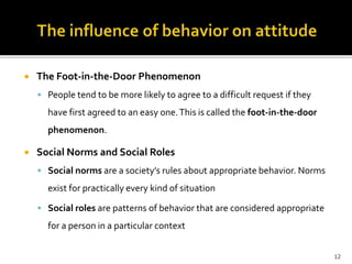  The Foot-in-the-Door Phenomenon 
 People tend to be more likely to agree to a difficult request if they 
have first agreed to an easy one. This is called the foot-in-the-door 
phenomenon. 
 Social Norms and Social Roles 
 Social norms are a society’s rules about appropriate behavior. Norms 
exist for practically every kind of situation 
 Social roles are patterns of behavior that are considered appropriate 
for a person in a particular context 
12 
 