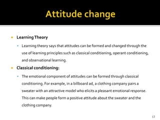  Learning Theory 
 Learning theory says that attitudes can be formed and changed through the 
use of learning principles such as classical conditioning, operant conditioning, 
and observational learning. 
 Classical conditioning: 
 The emotional component of attitudes can be formed through classical 
conditioning. For example, in a billboard ad, a clothing company pairs a 
sweater with an attractive model who elicits a pleasant emotional response. 
This can make people form a positive attitude about the sweater and the 
clothing company. 
13 
 