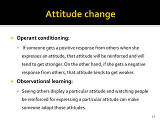  Operant conditioning: 
 If someone gets a positive response from others when she 
expresses an attitude, that attitude will be reinforced and will 
tend to get stronger. On the other hand, if she gets a negative 
response from others, that attitude tends to get weaker. 
 Observational learning: 
 Seeing others display a particular attitude and watching people 
be reinforced for expressing a particular attitude can make 
someone adopt those attitudes. 
14 
 