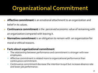  Affective commitment is an emotional attachment to an organization and 
belief in its values. 
 Continuance commitment is the perceived economic value of remaining with 
an organization compared with leaving it. 
 Normative commitment is an obligation to remain with an organization for 
moral or ethical reasons. 
 Facts about organizational commitment 
 The relationship between performance and commitment is stronger with new 
employees. 
 Affective commitment is related more to organizational performance than 
continuance commitment. 
 Continuance commitment decrease the intention to quit but increase absence rate 
and lower job performance. 
18 
 