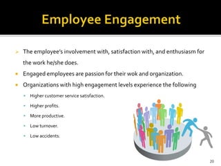  The employee’s involvement with, satisfaction with, and enthusiasm for 
the work he/she does. 
 Engaged employees are passion for their wok and organization. 
 Organizations with high engagement levels experience the following 
 Higher customer service satisfaction. 
 Higher profits. 
 More productive. 
 Low turnover. 
 Low accidents. 
20 
 