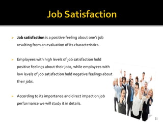  Job satisfaction is a positive feeling about one’s job 
resulting from an evaluation of its characteristics. 
 Employees with high levels of job satisfaction hold 
positive feelings about their jobs, while employees with 
low levels of job satisfaction hold negative feelings about 
their jobs. 
 According to its importance and direct impact on job 
performance we will study it in details. 
21 
 